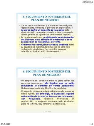 24/03/2011




               6. SEGUIMIENTO POSTERIOR DEL
                     PLAN DE NEGOCIO
            • Los recursos –materiales y humanos- se consiguen
              rápidamente, antes de lo previsto en el proyecto, y
              de ahí se deriva un aumento de los costes, esta
              situación es la de un elevado ritmo de consumo de
              dinero ya éste se agota con una enorme rapidez.
            • Se producen retrasos, posiblemente en el desarrollo
              del producto, en la entrada en el mercado o en la
              consecución de los objetivos de venta.
            • Aumentan los costes por recursos no utilizados hasta
              su capacidad máxima. La empresa no sólo está
              registrando pérdidas en las cuentas sino que
              también su liquidez está disminuyendo.

                                   Luis Muñiz ACCID




               6. SEGUIMIENTO POSTERIOR DEL
                      PLAN DE NEGOCIO

            • La empresa se pone en marcha pero faltan los
              recursos necesarios, ello implica que se están
              reduciendo la cantidad de ventas potenciales.
              Habrá un aumento significativo de pérdidas.
            • El negocio prospera más rápidamente de lo que se
              había fijado. Sin embargo, la expansión requiere
              más medios de los que se tiene en ese momento y,
              con    frecuencia,      también    inversiones en
              producción. La empresa consume todo el dinero,
              pero no lo tiene, hay tensiones de tesorería.


                                   Luis Muñiz ACCID




29-9-2010                                                                   16
 