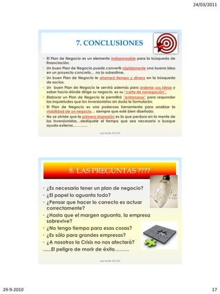 24/03/2011




                              7. CONCLUSIONES

            • El Plan de Negocio es un elemento indispensable para la búsqueda de
              financiación.
            • Un buen Plan de Negocio puede convertir rápidamente una buena idea
              en un proyecto concreto… no lo subestime.
            • Un buen Plan de Negocio le ahorrará tiempo y dinero en la búsqueda
              de socios.
            • Un buen Plan de Negocio le servirá además para ordenar sus ideas y
              saber hacia dónde dirige su negocio, es su “carta de navegación”.
            • Elaborar un Plan de Negocio le permitirá “entrenarse” para responder
              las inquietudes que los inversionistas sin duda le formularán.
            • El Plan de Negocio es una poderosa herramienta para analizar la
              viabilidad de un negocio… siempre que esté bien diseñado.
            • No se olvide que la primera impresión es la que perdura en la mente de
              los inversionistas…dedíquele el tiempo que sea necesario o busque
              ayuda externa…………
                                          Luis Muñiz ACCID




                          8. LAS PREGUNTAS ????

            • ¿Es necesario tener un plan de negocio?
            • ¿El papel lo aguanta todo?
            • ¿Pensar que hacer lo correcto es actuar
               correctamente?
            • ¿Hasta que el margen aguanta, la empresa
               sobrevive?
            • ¿No tengo tiempo para esas cosas?
            • ¿Es sólo para grandes empresas?
            • ¿A nosotros la Crisis no nos afectará?
            ......El peligro de morir de éxito………

                                          Luis Muñiz ACCID




29-9-2010                                                                                     17
 