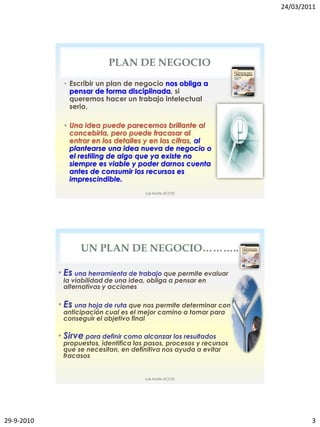 24/03/2011




                           PLAN DE NEGOCIO
             • Escribir un plan de negocio nos obliga a
               pensar de forma disciplinada, si
               queremos hacer un trabajo intelectual
               serio.

             • Una idea puede parecernos brillante al
               concebirla, pero puede fracasar al
               entrar en los detalles y en las cifras, al
               plantearse una idea nueva de negocio o
               el restiling de algo que ya existe no
               siempre es viable y poder darnos cuenta
               antes de consumir los recursos es
               imprescindible.
                                       Luis Muñiz ACCID




                   UN PLAN DE NEGOCIO………..

            • Es una herramienta de trabajo que permite evaluar
             la viabilidad de una idea, obliga a pensar en
             alternativas y acciones

            • Es una hoja de ruta que nos permite determinar con
             anticipación cual es el mejor camino a tomar para
             conseguir el objetivo final

            • Sirve para definir como alcanzar los resultados
             propuestos, identifica los pasos, procesos y recursos
             que se necesitan, en definitiva nos ayuda a evitar
             fracasos


                                       Luis Muñiz ACCID




29-9-2010                                                                    3
 