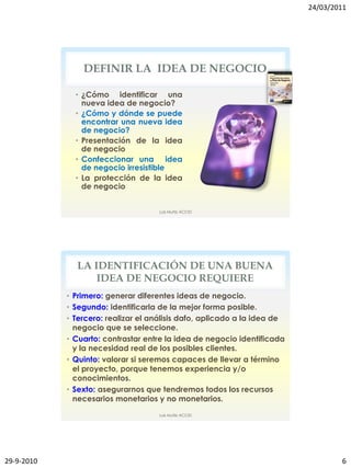 24/03/2011




                DEFINIR LA IDEA DE NEGOCIO

              • ¿Cómo identificar una
                nueva idea de negocio?
              • ¿Cómo y dónde se puede
                encontrar una nueva idea
                de negocio?
              • Presentación de la idea
                de negocio
              • Confeccionar una idea
                de negocio irresistible
              • La protección de la idea
                de negocio


                                     Luis Muñiz ACCID




              LA IDENTIFICACIÓN DE UNA BUENA
                  IDEA DE NEGOCIO REQUIERE
            • Primero: generar diferentes ideas de negocio.
            • Segundo: identificarla de la mejor forma posible.
            • Tercero: realizar el análisis dafo, aplicado a la idea de
              negocio que se seleccione.
            • Cuarto: contrastar entre la idea de negocio identificada
              y la necesidad real de los posibles clientes.
            • Quinto: valorar si seremos capaces de llevar a término
              el proyecto, porque tenemos experiencia y/o
              conocimientos.
            • Sexto: asegurarnos que tendremos todos los recursos
              necesarios monetarios y no monetarios.
                                     Luis Muñiz ACCID




29-9-2010                                                                         6
 