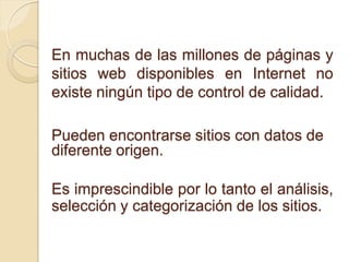En muchas de las millones de páginas y
sitios web disponibles en Internet no
existe ningún tipo de control de calidad.

Pueden encontrarse sitios con datos de
diferente origen.

Es imprescindible por lo tanto el análisis,
selección y categorización de los sitios.
 