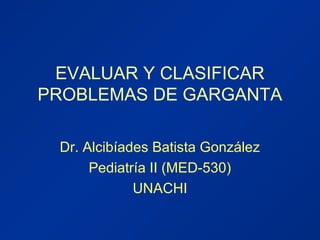 EVALUAR Y CLASIFICAR
PROBLEMAS DE GARGANTA
Dr. Alcibíades Batista González
Pediatría II (MED-530)
UNACHI
 