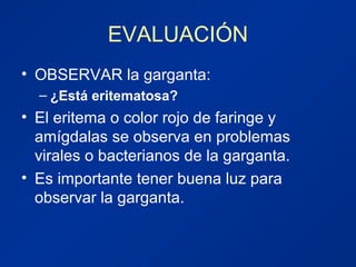 EVALUACIÓN
• OBSERVAR la garganta:
– ¿Está eritematosa?
• El eritema o color rojo de faringe y
amígdalas se observa en problemas
virales o bacterianos de la garganta.
• Es importante tener buena luz para
observar la garganta.
 