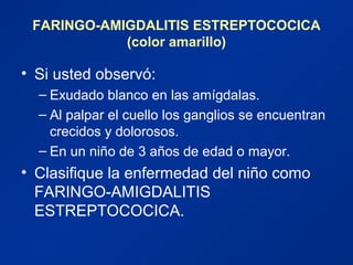 FARINGO-AMIGDALITIS ESTREPTOCOCICA
(color amarillo)
• Si usted observó:
– Exudado blanco en las amígdalas.
– Al palpar el cuello los ganglios se encuentran
crecidos y dolorosos.
– En un niño de 3 años de edad o mayor.
• Clasifique la enfermedad del niño como
FARINGO-AMIGDALITIS
ESTREPTOCOCICA.
 