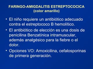 FARINGO-AMIGDALITIS ESTREPTOCOCICA
(color amarillo)
• El niño requiere un antibiótico adecuado
contra el estreptococo B hemolítico.
• El antibiótico de elección es una dosis de
penicilina Benzatínica intramuscular,
además analgésico para la fiebre o el
dolor.
• Opciones VO: Amoxicilina, cefalosporinas
de primera generación.
 