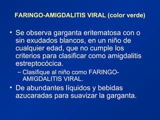 FARINGO-AMIGDALITIS VIRAL (color verde)
• Se observa garganta eritematosa con o
sin exudados blancos, en un niño de
cualquier edad, que no cumple los
criterios para clasificar como amigdalitis
estreptocócica.
– Clasifique al niño como FARINGO-
AMIGDALITIS VIRAL.
• De abundantes líquidos y bebidas
azucaradas para suavizar la garganta.
 