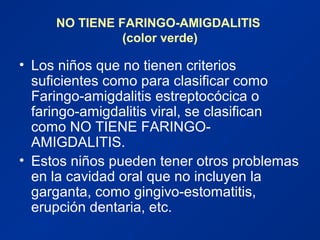 NO TIENE FARINGO-AMIGDALITIS
(color verde)
• Los niños que no tienen criterios
suficientes como para clasificar como
Faringo-amigdalitis estreptocócica o
faringo-amigdalitis viral, se clasifican
como NO TIENE FARINGO-
AMIGDALITIS.
• Estos niños pueden tener otros problemas
en la cavidad oral que no incluyen la
garganta, como gingivo-estomatitis,
erupción dentaria, etc.
 