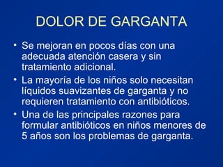 DOLOR DE GARGANTA
• Se mejoran en pocos días con una
adecuada atención casera y sin
tratamiento adicional.
• La mayoría de los niños solo necesitan
líquidos suavizantes de garganta y no
requieren tratamiento con antibióticos.
• Una de las principales razones para
formular antibióticos en niños menores de
5 años son los problemas de garganta.
 
