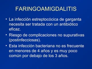 FARINGOAMIGDALITIS
• La infección estreptocócica de garganta
necesita ser tratada con un antibiótico
eficaz.
• Riesgo de complicaciones no supurativas
(postinfecciosas).
• Esta infección bacteriana no es frecuente
en menores de 4 años y es muy poco
común por debajo de los 3 años.
 