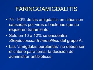 FARINGOAMIGDALITIS
• 75 - 90% de las amigdalitis en niños son
causadas por virus o bacterias que no
requieren tratamiento.
• Sólo en 10 a 12% se encuentra
Streptococcus B hemolítico del grupo A.
• Las “amígdalas purulentas” no deben ser
el criterio para tomar la decisión de
administrar antibióticos.
 