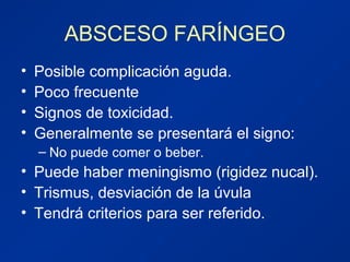 ABSCESO FARÍNGEO
• Posible complicación aguda.
• Poco frecuente
• Signos de toxicidad.
• Generalmente se presentará el signo:
– No puede comer o beber.
• Puede haber meningismo (rigidez nucal).
• Trismus, desviación de la úvula
• Tendrá criterios para ser referido.
 