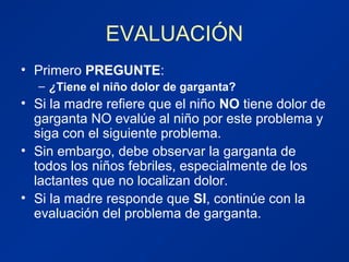 EVALUACIÓN
• Primero PREGUNTE:
– ¿Tiene el niño dolor de garganta?
• Si la madre refiere que el niño NO tiene dolor de
garganta NO evalúe al niño por este problema y
siga con el siguiente problema.
• Sin embargo, debe observar la garganta de
todos los niños febriles, especialmente de los
lactantes que no localizan dolor.
• Si la madre responde que SI, continúe con la
evaluación del problema de garganta.
 