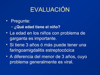 EVALUACIÓN
• Pregunte:
– ¿Qué edad tiene el niño?
• La edad en los niños con problema de
garganta es importante.
• Si tiene 3 años ó más puede tener una
faringoamigdalitis estreptocócica
• A diferencia del menor de 3 años, cuyo
problema generalmente es viral.
 