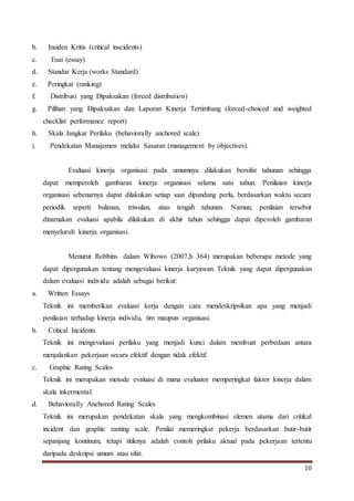 10
b. Insiden Kritis (critical inscidents)
c. Esai (essay)
d. Standar Kerja (works Standard)
e. Peringkat (ranking)
f. Distribusi yang Dipaksakan (forced distribution)
g. Pilihan yang Dipaksakan dan Laporan Kinerja Tertimbang (forced-choiced and weighted
checklist performance report)
h. Skala Jangkar Perilaku (behaviorally anchored scale)
i. Pendekatan Manajemen melalui Sasaran (management by objectives).
Evaluasi kinerja organisasi pada umumnya dilakukan bersifat tahunan sehingga
dapat memperoleh gambaran kinerja organisasi selama satu tahun. Penilaian kinerja
organisasi sebenarnya dapat dilakukan setiap saat dipandang perlu, berdasarkan waktu secara
periodik seperti bulanan, triwulan, atau tengah tahunan. Namun, penilaian tersebut
dinamakan evaluasi apabila dilakukan di akhir tahun sehingga dapat diperoleh gambaran
menyeluruh kinerja organisasi.
Menurut Robbins dalam Wibowo (2007,h 364) merupakan beberapa metode yang
dapat dipergunakan tentang mengevaluasi kinerja karyawan. Teknik yang dapat dipergunakan
dalam evaluasi individu adalah sebagai berikut:
a. Written Essays
Teknik ini memberikan evaluasi kerja dengan cara mendeskripsikan apa yang menjadi
penilaian terhadap kinerja individu, tim maupun organisasi.
b. Critical Incidents
Teknik ini mengevaluasi perilaku yang menjadi kunci dalam membuat perbedaan antara
menjalankan pekerjaan secara efektif dengan tidak efektif.
c. Graphic Rating Scales
Teknik ini merupakan metode evaluasi di mana evaluator memperingkat faktor kinerja dalam
skala inkermental.
d. Behaviorally Anchored Rating Scales
Teknik ini merupakan pendekatan skala yang mengkombinasi elemen utama dari critikal
incident dan graphic ranting scale. Penilai memeringkat pekerja berdasarkan butir-butir
sepanjang kontinum, tetapi titiknya adalah contoh prilaku aktual pada pekerjaan tertentu
daripada deskripsi umum atau sifat.
 