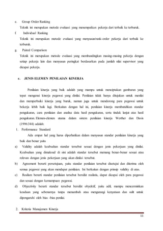 11
e. Group Order Ranking
Teknik ini merupakan metode evaluasi yang menempatkan pekerja dari terbaik ke terburuk.
f. Individual Ranking
Teknik ini merupakan metode evaluasi yang menyusun/rank-order pekerja dari terbaik ke
terburuk.
g. Paired Comparison
Teknik ini merupakan metode evaluasi yang membandingkan masing-masing pekerja dengan
setiap pekerja lain dan menyusun peringkat berdasarkan pada jumlah nilai supervisor yang
dicapai pekerja.
e. JENIS ELEMEN PENILAIAN KINERJA
Penilaian kinerja yang baik adalah yang mampu untuk menciptakan gambaran yang
tepat mengenai kinerja pegawai yang dinilai. Penilaian tidak hanya ditujukan untuk menilai
dan memperbaiki kinerja yang buruk, namun juga untuk mendorong para pegawai untuk
bekerja lebih baik lagi. Berkaitan dengan hal ini, penilaian kinerja membutuhkan standar
pengukuran, cara penilaian dan analisa data hasil pengukuran, serta tindak lanjut atas hasil
pengukuran. Elemen-elemen utama dalam sistem penilaian kinerja Werther dan Davis
(1996:344) adalah:
1. Performance Standard
Ada empat hal yang harus diperhatikan dalam menyusun standar penilaian kinerja yang
baik dan benar yaitu
a) Validity adalah keabsahan standar tersebut sesuai dengan jenis pekerjaan yang dinilai.
Keabsahan yang dimaksud di sini adalah standar tersebut memang benar-benar sesuai atau
relevan dengan jenis pekerjaan yang akan dinilai tersebut.
b) Agreement berarti persetujuan, yaitu standar penilaian tersebut disetujui dan diterima oleh
semua pegawai yang akan mendapat penilaian. Ini berkaitan dengan prinsip validity di atas.
c) Realism berarti standar penilaian tersebut bersifat realistis, dapat dicapai oleh para pegawai
dan sesuai dengan kemampuan pegawai.
d) Objectivity berarti standar tersebut bersifat obyektif, yaitu adil, mampu mencerminkan
keadaan yang sebenarnya tanpa menambah atau mengurangi kenyataan dan sulit untuk
dipengaruhi oleh bias -bias penilai.
2. Kriteria Manajemen Kinerja
 