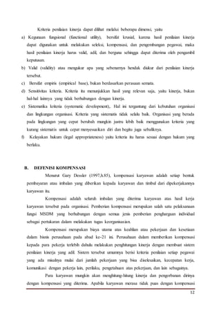 12
Kriteria penilaian kinerja dapat dilihat melalui beberapa dimensi, yaitu
a) Kegunaan fungsional (functional utility), bersifat krusial, karena hasil penilaian kinerja
dapat digunakan untuk melakukan seleksi, kompensasi, dan pengembangan pegawai, maka
hasil penilaian kinerja harus valid, adil, dan berguna sehingga dapat diterima oleh pengambil
keputusan.
b) Valid (validity) atau mengukur apa yang sebenarnya hendak diukur dari penilaian kinerja
tersebut.
c) Bersifat empiris (empirical base), bukan berdasarkan perasaan semata.
d) Sensitivitas kriteria. Kriteria itu menunjukkan hasil yang relevan saja, yaitu kinerja, bukan
hal-hal lainnya yang tidak berhubungan dengan kinerja.
e) Sistematika kriteria (systematic development),. Hal ini tergantung dari kebutuhan organisasi
dan lingkungan organisasi. Kriteria yang sistematis tidak selalu baik. Organisasi yang berada
pada lingkungan yang cepat berubah mungkin justru lebih baik menggunakan kriteria yang
kurang sistematis untuk cepat menyesuaikan diri dan begitu juga sebaliknya.
f) Kelayakan hukum (legal appropriateness) yaitu kriteria itu harus sesuai dengan hukum yang
berlaku.
B. DEFENISI KOMPENSASI
Menurut Gary Dessler (1997,h.85), kompensasi karyawan adalah setiap bentuk
pembayaran atau imbalan yang diberikan kepada karyawan dan timbul dari dipekerjakannya
karyawan itu.
Kompensasi adalah seluruh imbalan yang diterima karyawan atas hasil kerja
karyawan tersebut pada organisasi. Pemberian kompensasi merupakan salah satu pelaksanaan
fungsi MSDM yang berhubungan dengan semua jenis pemberian penghargaan individual
sebagai pertukaran dalam melakukan tugas keorganisasian.
Kompensasi merupakan biaya utama atas keahlian atau pekerjaan dan kesetiaan
dalam bisnis perusahaan pada abad ke-21 ini. Perusahaan dalam memberikan kompensasi
kepada para pekerja terlebih dahulu melakukan penghitungan kinerja dengan membuat sistem
penilaian kinerja yang adil. Sistem tersebut umumnya berisi kriteria penilaian setiap pegawai
yang ada misalnya mulai dari jumlah pekerjaan yang bisa diselesaikan, kecepatan kerja,
komunikasi dengan pekerja lain, perilaku, pengetahuan atas pekerjaan, dan lain sebagainya.
Para karyawan mungkin akan menghitung-hitung kinerja dan pengorbanan dirinya
dengan kompensasi yang diterima. Apabila karyawan merasa tidak puas dengan kompensasi
 