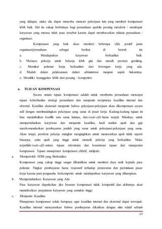 13
yang didapat, maka dia dapat mencoba mencari pekerjaan lain yang memberi kompensasi
lebih baik. Hal itu cukup berbahaya bagi perusahaan apabila pesaing merekrut / membajak
karyawan yang merasa tidak puas tersebut karena dapat membocorkan rahasia perusahaan /
organisasi.
Kompensasi yang baik akan memberi beberapa efek positif pada
organisasi/perusahaan sebagai berikut di bawah ini:
a. Mendapatkan karyawan berkualitas baik.
b. Memacu pekerja untuk bekerja lebih giat dan meraih prestasi gemilang.
c. Memikat pelamar kerja berkualitas dari lowongan kerja yang ada.
d. Mudah dalam pelaksanaan dalam administrasi maupun aspek hukumnya.
e. Memiliki keunggulan lebih dari pesaing / kompetitor.
a. TUJUAN KOMPENSASI
Secara umum tujuan kompensasi adalah untuk membantu perusahaan mencapai
tujuan keberhasilan strategi perusahaan dan menjamin terciptanya keadilan internal dan
ekternal. Keadilan eksternal menjamin bahwa pekerjaan-pekerjaan akan dikompensasi secara
adil dengan membandingkan pekerjaan yang sama di pasar kerja. Kadang-kadang tujuan ini
bisa menimbulkan konflik satu sama lainnya, dan trade-offs harus terjadi. Misalnya, untuk
mempertahankan karyawan dan menjamin keadilan, hasil analisis upah dan gaji
merekomendasikan pembayaran jumlah yang sama untuk pekerjaan-pekerjaan yang sama.
Akan tetapi, perekrut pekerja mungkin menginginkan untuk menawarkan upah tidak seperti
biasanya, yaitu upah yang tinggi untuk menarik pekerja yang berkualitas. Maka
terjadilah trade-offs antara tujuan rekrutmen dan konsistensi tujuan dari manajemen
kompensasi. Tujuan manajemen kompensasi efektif, meliputi:
a. Memperoleh SDM yang Berkualitas
Kompensasi yang cukup tinggi sangat dibutuhkan untuk memberi daya tarik kepada para
pelamar. Tingkat pembayaran harus responsif terhadap penawaran dan permintaan pasar
kerja karena para pengusaha berkompetisi untuk mendapatkan karyawan yang diharapkan.
b. Mempertahankan Karyawan yang Ada
Para karyawan dapatkeluar jika besaran kompensasi tidak kompetitif dan akibatnya akan
menimbulkan perputaran karyawan yang semakin tinggi.
c. Menjamin Keadilan
Manajemen kompensasi selalu berupaya agar keadilan internal dan eksternal dapat terwujud.
Keadilan internal mensyaratkan bahwa pembayaran dikaitkan dengan nilai relatif sebuah
 