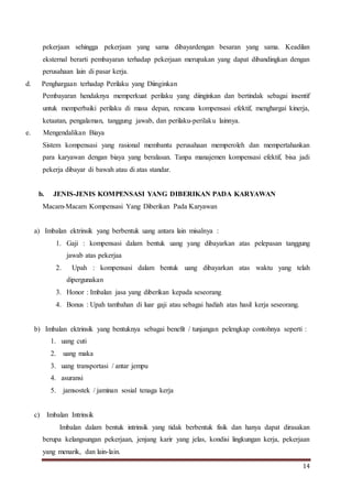 14
pekerjaan sehingga pekerjaan yang sama dibayardengan besaran yang sama. Keadilan
eksternal berarti pembayaran terhadap pekerjaan merupakan yang dapat dibandingkan dengan
perusahaan lain di pasar kerja.
d. Penghargaan terhadap Perilaku yang Diinginkan
Pembayaran hendaknya memperkuat perilaku yang diinginkan dan bertindak sebagai insentif
untuk memperbaiki perilaku di masa depan, rencana kompensasi efektif, menghargai kinerja,
ketaatan, pengalaman, tanggung jawab, dan perilaku-perilaku lainnya.
e. Mengendalikan Biaya
Sistem kompensasi yang rasional membantu perusahaan memperoleh dan mempertahankan
para karyawan dengan biaya yang beralasan. Tanpa manajemen kompensasi efektif, bisa jadi
pekerja dibayar di bawah atau di atas standar.
b. JENIS-JENIS KOMPENSASI YANG DIBERIKAN PADA KARYAWAN
Macam-Macam Kompensasi Yang Diberikan Pada Karyawan
a) Imbalan ektrinsik yang berbentuk uang antara lain misalnya :
1. Gaji : kompensasi dalam bentuk uang yang dibayarkan atas pelepasan tanggung
jawab atas pekerjaa
2. Upah : kompensasi dalam bentuk uang dibayarkan atas waktu yang telah
dipergunakan
3. Honor : Imbalan jasa yang diberikan kepada seseorang
4. Bonus : Upah tambahan di luar gaji atau sebagai hadiah atas hasil kerja seseorang.
b) Imbalan ektrinsik yang bentuknya sebagai benefit / tunjangan pelengkap contohnya seperti :
1. uang cuti
2. uang maka
3. uang transportasi / antar jempu
4. asuransi
5. jamsostek / jaminan sosial tenaga kerja
c) Imbalan Intrinsik
Imbalan dalam bentuk intrinsik yang tidak berbentuk fisik dan hanya dapat dirasakan
berupa kelangsungan pekerjaan, jenjang karir yang jelas, kondisi lingkungan kerja, pekerjaan
yang menarik, dan lain-lain.
 