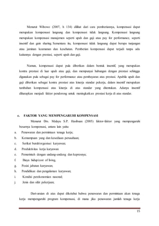 15
Menurut Wibowo (2007, h 134) dilihat dari cara pemberiannya, kompensasi dapat
merupakan kompensasi langsung dan kompensasi tidak langsung. Kompensasi langsung
merupakan kompensasi manajemen seperti upah dan gaji atau pay for performance, seperti
insentif dan gain sharing. Sementara itu, kompensasi tidak langsung dapat berupa tunjangan
atau jaminan keamanan dan kesehatan. Pemberian kompensasi dapat terjadi tanpa ada
kaitannya dengan prestasi, seperti upah dan gaji.
Namun, kompensasi dapat pula diberikan dalam bentuk insentif, yang merupakan
kontra prestasi di luar upah atau gaji, dan mempunyai hubungan dengan prestasi sehingga
digunakan pula sebagai pay for performance atau pembayaran atas prestasi. Apabila upah dan
gaji diberikan sebagai kontra prestasi atas kinerja standar pekerja, dalam insentif merupakan
tambahan kompensasi atas kinerja di atas standar yang ditentukan. Adanya insentif
diharapkan menjadi faktor pendorong untuk meningkatkan prestasi kerja di atas standar.
c. FAKTOR YANG MEMPENGARUHI KOMPENSASI
Menurut Drs. Malayu S.P. Hasibuan (2005) faktor-faktor yang mempengaruhi
besarnya kompensasi, antara lain yaitu:
a. Penawaran dan permintaan tenaga kerja;
b. Kemampuan yang dan kesediaan perusahaan;
c. Serikat buruh/organisai karyawan;
d. Produktivitas kerja karyawan
e. Pemerintah dengan undang-undang dan kepresnya;
f. Biaya hidup/cost of living,
g. Posisi jabatan karyawan;
h. Pendidikan dan pengalaman karyawan;
i. Kondisi perekonomian nasonal;
j. Jenis dan sifat pekerjaan;
Dari-uraian di atas dapat diketahui bahwa penawaran dan permintaan akan tenaga
kerja mempengaruhi program kompensasi, di mana jika penawaran jumlah tenaga kerja
 