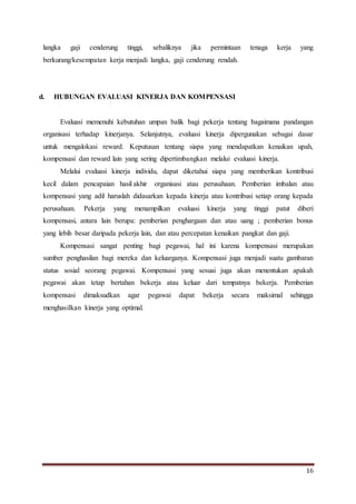 16
langka gaji cenderung tinggi, sebaliknya jika permintaan tenaga kerja yang
berkurang/kesempatan kerja menjadi langka, gaji cenderung rendah.
d. HUBUNGAN EVALUASI KINERJA DAN KOMPENSASI
Evaluasi memenuhi kebutuhan umpan balik bagi pekerja tentang bagaimana pandangan
organisasi terhadap kinerjanya. Selanjutnya, evaluasi kinerja dipergunakan sebagai dasar
untuk mengalokasi reward. Keputusan tentang siapa yang mendapatkan kenaikan upah,
kompensasi dan reward lain yang sering dipertimbangkan melalui evaluasi kinerja.
Melalui evaluasi kinerja individu, dapat diketahui siapa yang memberikan kontribusi
kecil dalam pencapaian hasil akhir organisasi atau perusahaan. Pemberian imbalan atau
kompensasi yang adil haruslah didasarkan kepada kinerja atau kontribusi setiap orang kepada
perusahaan. Pekerja yang menampilkan evaluasi kinerja yang tinggi patut diberi
kompensasi, antara lain berupa: pemberian penghargaan dan atau uang ; pemberian bonus
yang lebih besar daripada pekerja lain, dan atau percepatan kenaikan pangkat dan gaji.
Kompensasi sangat penting bagi pegawai, hal ini karena kompensasi merupakan
sumber penghasilan bagi mereka dan keluarganya. Kompensasi juga menjadi suatu gambaran
status sosial seorang pegawai. Kompensasi yang sesuai juga akan menentukan apakah
pegawai akan tetap bertahan bekerja atau keluar dari tempatnya bekerja. Pemberian
kompensasi dimaksudkan agar pegawai dapat bekerja secara maksimal sehingga
menghasilkan kinerja yang optimal.
 