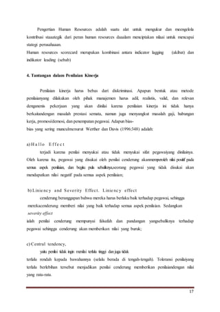 17
Pengertian Human Resources adalah suatu alat untuk mengukur dan meengelola
kontribusi staaategik dari peran human resources daaalam menciptakan nilaai untuk mencapai
stategi perusahaaan.
Human resources scorecard merupakan kombinasi antara indicator lagging (akibat) dan
indikator leading (sebab)
4. Tantangan dalam Penilaian Kinerja
Penilaian kinerja harus bebas dari diskriminasi. Apapun bentuk atau metode
penilaianyang dilakukan oleh pihak manajemen harus adil, realistis, valid, dan relevan
denganenis pekerjaan yang akan dinilai karena penilaian kinerja ini tidak hanya
berkaitandengan masalah prestasi semata, namun juga menyangkut masalah gaji, hubungan
kerja, promosi/demosi, dan penempatan pegawai. Adapun bias-
bias yang sering munculmenurut Werther dan Davis (1996:348) adalah:
a) H a l l o E f f e c t
terjadi karena penilai menyukai atau tidak menyukai sifat pegawaiyang dinilainya.
Oleh karena itu, pegawai yang disukai oleh penilai cenderung akanmemperoleh nilai positif pada
semua aspek penilaian, dan begitu pula sebaliknya,seorang pegawai yang tidak disukai akan
mendapatkan nilai negatif pada semua aspek penilaian;
b) Linie nc y and Severity Effect. Linie nc y effect
cenderung beranggapan bahwa mereka harus berlaku baik terhadap pegawai, sehingga
merekacenderung memberi nilai yang baik terhadap semua aspek penilaian. Sedangkan
severity effect
ialah penilai cenderung mempunyai falsafah dan pandangan yangsebaliknya terhadap
pegawai sehingga cenderung akan memberikan nilai yang buruk;
c) Central tendency,
yaitu penilai tidak ingin menilai terlalu tinggi danjuga tidak
terlalu rendah kepada bawahannya (selalu berada di tengah-tengah). Toleransi penilaiyang
terlalu berlebihan tersebut menjadikan penilai cenderung memberikan penilaiandengan nilai
yang rata-rata.
 