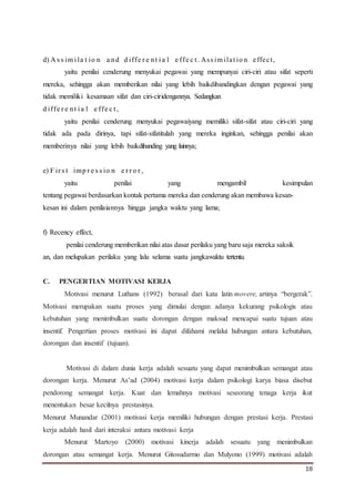 18
d) A s s im i la t io n a nd d iffe r e nt i a l e ffe c t . Ass im ilat io n effect,
yaitu penilai cenderung menyukai pegawai yang mempunyai ciri-ciri atau sifat seperti
mereka, sehingga akan memberikan nilai yang lebih baikdibandingkan dengan pegawai yang
tidak memiliki kesamaan sifat dan ciri-ciridengannya. Sedangkan
d iffe r e nt i a l e ffe c t ,
yaitu penilai cenderung menyukai pegawaiyang memiliki sifat-sifat atau ciri-ciri yang
tidak ada pada dirinya, tapi sifat-sifatitulah yang mereka inginkan, sehingga penilai akan
memberinya nilai yang lebih baikdibanding yang lainnya;
e) F ir s t imp r e s s io n e r r o r ,
yaitu penilai yang mengambil kesimpulan
tentang pegawai berdasarkan kontak pertama mereka dan cenderung akan membawa kesan-
kesan ini dalam penilaiannya hingga jangka waktu yang lama;
f) Recency effect,
penilai cenderung memberikan nilai atas dasar perilaku yang baru saja mereka saksik
an, dan melupakan perilaku yang lalu selama suatu jangkawaktu tertentu.
C. PENGERTIAN MOTIVASI KERJA
Motivasi menurut Luthans (1992) berasal dari kata latin movere, artinya “bergerak”.
Motivasi merupakan suatu proses yang dimulai dengan adanya kekurang psikologis atau
kebutuhan yang menimbulkan suatu dorongan dengan maksud mencapai suatu tujuan atau
insentif. Pengertian proses motivasi ini dapat difahami melalui hubungan antara kebutuhan,
dorongan dan insentif (tujuan).
Motivasi di dalam dunia kerja adalah sesuatu yang dapat menimbulkan semangat atau
dorongan kerja. Menurut As’ad (2004) motivasi kerja dalam psikologi karya biasa disebut
pendorong semangat kerja. Kuat dan lemahnya motivasi seseorang tenaga kerja ikut
menentukan besar kecilnya prestasinya.
Menurut Munandar (2001) motivasi kerja memiliki hubungan dengan prestasi kerja. Prestasi
kerja adalah hasil dari interaksi antara motivasi kerja
Menurut Martoyo (2000) motivasi kinerja adalah sesuatu yang menimbulkan
dorongan atau semangat kerja. Menurut Gitosudarmo dan Mulyono (1999) motivasi adalah
 
