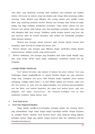 19
suatu faktor yang mendorong seseorang untuk melakukan suatu perbuatan atau kegiatan
tertentu, oleh karena itu motivasi sering kali diartikan pula sebagai faktor pendorong perilaku
seseorang. Setiap tindakan yang dilakukan oleh seorang manusia pasti memiliki sesuatu
faktor yang mendorong perbuatan tersebut. Motivasi atau dorongan untuk bekerja ini sangat
penting bagi tinggi rendahnya produktivitas perusahaan. Tanpa adanya motivasi dari para
karyawan atau pekerja untuk bekerja sama bagi kepentingan perusahaan maka tujuan yang
telah ditetapkan tidak akan tercapai. Sebaliknya apabila terdapat motivasi yang besar dari
para karyawan maka hal tersebut merupakan suatu jaminan atas keberhasilan perusahaan
dalam mencapai tujuannya.
Motivasi atau dorongan kepada karyawan untuk bersedia bekerja bersama demi
tercapainya tujuan bersama ini terdapat dua macam, yaitu:
1. Motivasi finansial, yaitu dorongan yang dilakukan dengan memberikan imbalan finansial
kepada karyawan. Imbalan tersebut sering disebut insentif.
2. Motivasi nonfinansial, yaitu dorongan yang diwujudkan tidak dalam bentuk finansial/ uang,
akan tetapi berupa hal-hal seperti pujian, penghargaan, pendekatan manusia dan lain
sebagainya.
a.TEORI-TEORI MOTIVASI
Teori motivasi bervariasi, yaitu menurut isi motivasi dan proses motivasi. Teori yang
berhubungan dengan pengidentifikasian isi motivasi berkaitan dengan apa yang memotivasi
tenaga kerja. Sedangkan teori proses lebih berkaitan dengan bagaimana proses motivasi
berlangsung. Sehingga dalam modul 2 ini akan dibahas delapan teori motivasi, empat teori
dari teori motivasi isi, yaitu: teori tata tingkat-kebutuhan, teori eksistensi-relasi-pertumbuhan,
teori dua faktor, teori motivasi berprestasi, dan empat teori motivasi proses, yaitu: teori
penguatan, teori tujuan, teori expectacy, dan teoriequity. Kedelapan teori ini akan
memberikan kontribusi tentang motivasi kerja.
1. Teori Motivasi Isi
a. Teori Tata Tingkat-Kebutuhan
Setiap individu memiliki needs (kebutuhan, dorongan intrinsic dan ekstrinsic factor),
yang pemunculannya sangat terkait dengan dengan kepentingan individu. Dengan kenyataan
ini, kemudian Maslow membuat “need hierarchy theory” untuk menjawab tentang tingkatan
kebutuhan manusia. Bagitu juga individu sebagai karyawan tidak bisa melepaskan diri dari
kebutuhan-kebutuhannya.
 