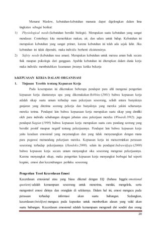 20
Menurut Maslow, kebutuhan-kebutuhan manusia dapat digolongkan dalam lima
tingkatan sebagai berikut:
1) Physiological needs (kebutuhan bersifat biologis). Merupakan suatu kebutuhan yang sangat
mendasar. Contohnya: kita memerlukan makan, air, dan udara untuk hidup. Kebutuhan ini
merupakan kebutuhan yang sangat primer, karena kebutuhan ini telah ada sejak lahir. Jika
kebutuhan ini tidak dipenuhi, maka individu berhenti eksistensinya.
2) Safety needs (kebutuhan rasa aman). Merupakan kebutuhan untuk merasa aman baik secara
fisik maupun psikologis dari gangguan. Apabila kebutuhan ini diterapkan dalam dunia kerja
maka individu membutuhkan keamanan jiwanya ketika bekerja
b.KEPUASAN KERJA DALAM ORGANISASI
1. Tinjauan Teoritis tentang Kepuasan Kerja
Pada kesempatan ini dikemukan beberapa pendapat para ahli mengenai pengertian
kepuasan kerja diantaranya apa yang dikemukakan Robbins (2001) bahwa kepuasan kerja
adalah sikap suatu umum terhadap suau pekerjaan seseorang, selisih antara banyaknya
ganjaran yang diterima seorang pekerja dan banyaknya yang mereka yakini seharusnya
mereka terima. Pendapat lain bahwa kepuasaan kerja merupakan suatu sikap yang dimiliki
oleh para individu sehubungan dengan jabatan atau pekerjaan mereka (Winardi.1992). juga
pendapat Siagian (1999) bahwa kepuasan kerja merupakan suatu cara pandang seorang yang
bersifat positif maupun negatif tentang pekerjaannya. Pendapat lain bahwa kepuasan kerja
yaitu keadaan emosional yang meyenangkan dan yang tidak menyenangkan dengan mana
para pegawai memandang pekerjaan mereka. Kepuasan kerja ini mencerminkan perasaan
seseorang terhadap pekerjaannya (Handoko.2000). selain itu pendapat Indrawidjaja (2000)
bahwa kepuasan kerja secara umum menyangkut sika seseorang mengenai pekerjaannya.
Karena menyangkut sikap, maka pengertian kepuasan kerja menyangkut berbagai hal seperti
kognisi, emosi dan kecendrungan perilaku seseorang
Pengertian Teori Kecerdasan Emosi
Kecerdasan emosional atau yang biasa dikenal dengan EQ (bahasa Inggris: emotional
quotient) adalah kemampuan seseorang untuk menerima, menilai, mengelola, serta
mengontrol emosi dirinya dan oranglain di sekitarnya. Dalam hal ini, emosi mengacu pada
perasaan terhadap informasi akan suatu hubungan. Sedangkan,
kecerdasan (intelijen) mengacu pada kapasitas untuk memberikan alasan yang valid akan
suatu hubungan. Kecerdasan emosional adalah kemampuan mengenali diri sendiri dan orang
 