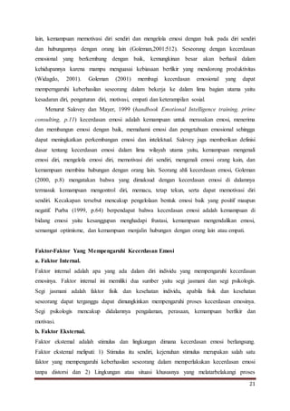 21
lain, kemampuan memotivasi diri sendiri dan mengelola emosi dengan baik pada diri sendiri
dan hubungannya dengan orang lain (Goleman,2001:512). Seseorang dengan kecerdasan
emosional yang berkembang dengan baik, kemungkinan besar akan berhasil dalam
kehidupannya karena mampu menguasai kebiasaan berfikir yang mendorong produktivitas
(Widagdo, 2001). Goleman (2001) membagi kecerdasan emosional yang dapat
memperngaruhi keberhasilan seseorang dalam bekerja ke dalam lima bagian utama yaitu
kesadaran diri, pengaturan diri, motivasi, empati dan keterampilan sosial.
Menurut Salovey dan Mayer, 1999 (handbook Emotional Intelligence training, prime
consulting, p.11) kecerdasan emosi adalah kemampuan untuk merasakan emosi, menerima
dan membangun emosi dengan baik, memahami emosi dan pengetahuan emosional sehingga
dapat meningkatkan perkembangan emosi dan intelektual. Salovey juga memberikan definisi
dasar tentang kecerdasan emosi dalam lima wilayah utama yaitu, kemampuan mengenali
emosi diri, mengelola emosi diri, memotivasi diri sendiri, mengenali emosi orang kain, dan
kemampuan membina hubungan dengan orang lain. Seorang ahli kecerdasan emosi, Goleman
(2000, p.8) mengatakan bahwa yang dimaksud dengan kecerdasan emosi di dalamnya
termasuk kemampuan mengontrol diri, memacu, tetap tekun, serta dapat memotivasi diri
sendiri. Kecakapan tersebut mencakup pengelolaan bentuk emosi baik yang positif maupun
negatif. Purba (1999, p.64) berpendapat bahwa kecerdasan emosi adalah kemampuan di
bidang emosi yaitu kesanggupan menghadapi frustasi, kemampuan mengendalikan emosi,
semamgat optimisme, dan kemampuan menjalin hubungan dengan orang lain atau empati.
Faktor-Faktor Yang Mempengaruhi Kecerdasan Emosi
a. Faktor Internal.
Faktor internal adalah apa yang ada dalam diri individu yang mempengaruhi kecerdasan
emosinya. Faktor internal ini memiliki dua sumber yaitu segi jasmani dan segi psikologis.
Segi jasmani adalah faktor fisik dan kesehatan individu, apabila fisik dan kesehatan
seseorang dapat terganggu dapat dimungkinkan mempengaruhi proses kecerdasan emosinya.
Segi psikologis mencakup didalamnya pengalaman, perasaan, kemampuan berfikir dan
motivasi.
b. Faktor Eksternal.
Faktor ekstemal adalah stimulus dan lingkungan dimana kecerdasan emosi berlangsung.
Faktor ekstemal meliputi: 1) Stimulus itu sendiri, kejenuhan stimulus merupakan salah satu
faktor yang mempengaruhi keberhasilan seseorang dalam memperlakukan kecerdasan emosi
tanpa distorsi dan 2) Lingkungan atau situasi khususnya yang melatarbelakangi proses
 