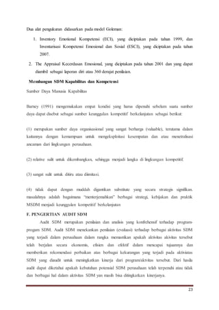 23
Dua alat pengukuran didasarkan pada model Goleman:
1. Inventory Emotional Kompetensi (ECI), yang diciptakan pada tahun 1999, dan
Inventarisasi Kompetensi Emosional dan Sosial (ESCI), yang diciptakan pada tahun
2007.
2. The Appraisal Kecerdasan Emosional, yang diciptakan pada tahun 2001 dan yang dapat
diambil sebagai laporan diri atau 360 derajat penilaian.
Membangun SDM Kapabilitas dan Kompetensi
Sumber Daya Manusia Kapabilitas
Barney (1991) mengemukakan empat kondisi yang harus dipenuhi sebelum suatu sumber
daya dapat disebut sebagai sumber keunggulan kompetitif berkelanjutan sebagai berikut:
(1) merupakan sumber daya organisasional yang sangat berharga (valuable), terutama dalam
kaitannya dengan kemampuan untuk mengeksploitasi kesempatan dan atau menetralisasi
ancaman dari lingkungan perusahaan.
(2) relative sulit untuk dikembangkan, sehingga menjadi langka di lingkungan kompetitif.
(3) sangat sulit untuk ditiru atau diimitasi.
(4) tidak dapat dengan muddah digantikan substitute yang secara strategis signifikan.
masalahnya adalah bagaimana “menterjemahkan” berbagai strategi, kebijakan dan praktik
MSDM menjadi keunggulan kompetitif berkelanjutan
F. PENGERTIAN AUDIT SDM
Audit SDM merupakan penilaian dan analisis yang konfrehensif terhadap program-
progam SDM. Audit SDM menekankan penilaian (evaluasi) terhadap berbagai aktivitas SDM
yang terjadi dalam perusahaan dalam rangka memastikan apakah aktivitas akivitas tersebut
telah berjalan secara ekonomis, efisien dan efektif dalam mencapai tujuannya dan
memberikan rekomendasi perbaikan atas berbagai kekurangan yang terjadi pada aktiviatas
SDM yang diaudit untuk meningkatkan kinerja dari program/aktvitas tersebut. Dari hasila
audit dapat diketahui apakah kebutuhan potensial SDM perusahaan telah terpenuhi atau tidak
dan berbagai hal dalam aktivitas SDM yan masih bisa ditingkatkan kinerjanya.
 