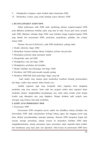 25
9. Meningkatkan keinginan untuk berubah dalam departemen SDM
10. Memberikan evaluasi yang cermat terhadap system informasi SDM
e. RUANG LINGKUP AUDIT SDM
Dalam pelaksanaan audit SDM untuk mendukung jalannya kegiatan-kegiatan SDM
perlu dilakukan pembatasan terhadap aspek yang akan di audit. Secara garis besar, prospek
audit SDM dilakukan terhadap fungsi SDM yang berkaitan dengan kegiatan-kegiatan SDM
yang dimulai dari perencanaan SDM, perekrutan, penyeleksian, pelatihan, dan evaluasi
kinerja SDM
Menurut Sherman & Bohlander, audit SDM memberikan peluang untuk:
1. Menilai efektivitas fungsi SDM
2. Memastikan ketaatan terhadap hukum, kebijakan, perturan dan prosedur
3. Menetapkan pedoman untuk penetapan standar
4. Memperbaiki mutu staf SDM
5. Meningkatkan citra dari fungsi SDM
6. Meningkatkan perubahan dan kreatifitas
7. Menilai kelebihan dan kekurangan dari fungsi SDM
8. Memfokus staff SDM pada masalah masalah penting
9. Membawa SDM lebih dekat pada fungsi fungsi yang lain.
Audit sumber daya manusia dapat memberikan kontribusi terhadap profesionalisasi
dari fungsi sumber daya manusia dalam banyak cara.
Apabila organisasi ingin tetap kompetitif, maka organisasi harus mengalami
perubahan yang terus menerus. Suatu audit atas program sumber daya organisasi dapat
membantu manajer mengidentifikasi penyimpangan atau varian antara kondisi actual dengan
kondisi yang diharapkan atau yang diinginkan. Dengan demikian audit menjadi suatu
dorongan yang berbasis data untuk perubahan.
f. AUDIT ATAS PEROLEHAN SDM
1. Perencanaan SDM
Perencanaan SDM merupakan proses analisis dan identifikasi tentang kebutuhan dan
ketersediaan SDM untuk menyelesaikan berbagai bidang tugasn dan tanggung jawab yang
harus dikelola perusahaandalam mencapai tujuannya. Rencana SDM merupakan bagian dari
rencana strategis perusahaan, dimana rencana ini memastikan kebtuhan SDM untuk
mengimplementasikan strategi pencapaian tujuan perusahaan dapat terpenuhi dalam kualitas
dan kuantitasnya yang tepat pada saat diperukan. Oleh karena itu perencanaan SDM harus
 