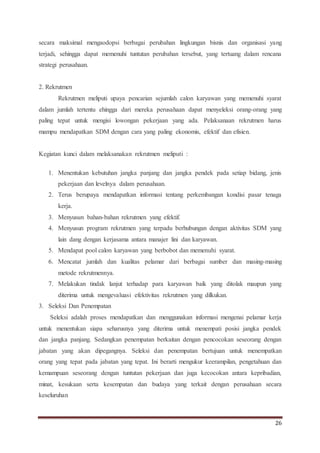 26
secara maksimal mengaodopsi berbagai perubahan lingkungan bisnis dan organisasi yang
terjadi, sehingga dapat memenuhi tuntutan perubahan tersebut, yang tertuang dalam rencana
strategi perusahaan.
2. Rekrutmen
Rekrutmen meliputi upaya pencarian sejumlah calon karyawan yang memenuhi syarat
dalam jumlah tertentu ehingga dari mereka perusahaan dapat menyeleksi orang-orang yang
paling tepat untuk mengisi lowongan pekerjaan yang ada. Pelaksanaan rekrutmen harus
mampu mendapatkan SDM dengan cara yang paling ekonomis, efektif dan efisien.
Kegiatan kunci dalam melaksanakan rekrutmen meliputi :
1. Menentukan kebutuhan jangka panjang dan jangka pendek pada setiap bidang, jenis
pekerjaan dan levelnya dalam perusahaan.
2. Terus berupaya mendapatkan informasi tentang perkembangan kondisi pasar tenaga
kerja.
3. Menyusun bahan-bahan rekrutmen yang efektif.
4. Menyusun program rekrutmen yang terpadu berhubungan dengan aktivitas SDM yang
lain dang dengan kerjasama antara manajer lini dan karyawan.
5. Mendapat pool calon karyawan yang berbobot dan memenuhi syarat.
6. Mencatat jumlah dan kualitas pelamar dari berbagai sumber dan masing-masing
metode rekrutmennya.
7. Melakukan tindak lanjut terhadap para karyawan baik yang ditolak maupun yang
diterima untuk mengevaluasi efektivitas rekrutmen yang dilkukan.
3. Seleksi Dan Penempatan
Seleksi adalah proses mendapatkan dan menggunakan informasi mengenai pelamar kerja
untuk menentukan siapa seharusnya yang diterima untuk menempati posisi jangka pendek
dan jangka panjang. Sedangkan penempatan berkaitan dengan pencocokan seseorang dengan
jabatan yang akan dipegangnya. Seleksi dan penempatan bertujuan untuk menempatkan
orang yang tepat pada jabatan yang tepat. Ini berarti mengukur keerampilan, pengetahuan dan
kemampuan seseorang dengan tuntutan pekerjaan dan juga kecocokan antara kepribadian,
minat, kesukaan serta kesempatan dan budaya yang terkait dengan perusahaan secara
keseluruhan
 