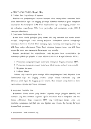 27
g. AUDIT ATAS PENGELOLAAN SDM
1. Pelatihan Dan Pengembangan Karyawan
Pelatihan dan pengembangan karyawan bertujuan untuk meningkatkan kemampuan SDM
dalam melaksanakan tugas dan tanggung jawabnya. Pelatihan menekankan pada peningkatan
keterampilan dan kemampuan SDM dalam melaksanakan tugas dan tanggung jawabnya saat
ini, sedangkan pengembangan SDM lebih menekankan pada peningkatan kinerja SDM di
masa yang akan datang.
2. Perencanaan Dan Pengembangan Karier
Karier adalah seluruh pekerjaan yang dimiliki atau yang dilakukan oleh individu selama
hidupnya. Pengembangan karier seorang karyawan menunjukkan semakin meningkatnya
kemempuan karyawan tersebut dalam memegang tugas, wewenang dan tanggung jawab yang
lebih besar dalam pekerjaannya. Untuk dapat memegang tanggung jawab yang lebih besar
seorang karyawan harus mempunyai kamampuan yang memedai.
Program perencanaan dan pengembangan karier karyawan harus memperhatikan tiga
kepentingan pokok agar program ini dapat berjaan secara efektif. Ketiga hal tesebut adalah :
1. Perencanaan dan pengembangan karier harus terintegrasi dengan perencanaan SDM.
2. Perencanaan dan pengembangan karier harus diikuti dengan evaluasi yang memadai.
3. Kebutuhan karyawan.
4. Penilaian Kinerja
Penilaian kerja karyawan pada dasarnya adalah menghubungkan kinerja karyawan dalam
melaksanakan tugas dan tanggung jawabnya dengan standar keberhasilan yang telah
ditetapkan untuk tugas dan tanggung jawab tersebut. Hasil penilaian kinerja karyawan dapat
mencerminkan sebagian dari kinerja perusahaan.
4. Konpensasi Dan Balas Jasa
Kompensasi adalah sesuatu yang diterima karyawan sebagai pengganti (imbalan) atas
kontribusi yang telah diberikan karyawan kepada perusahaan. Hal ini merupakan salah satu
bentuk pelaksanaan fungsi manajemen SDM yang berhubungan dengan semua jenis
pemberian penghargaan individual atas jasa, keahlian atau pekerja, dan kesetian karyawan
kepadca bisnis perusahaan.
5. Keselamatan Dan Kesehatan Kerja
 