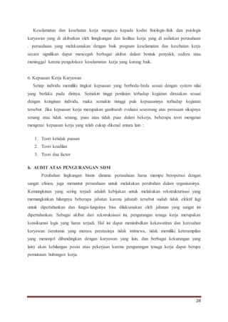 28
Keselamatan dan kesehatan kerja mengacu kepada kodisi fisiologis-fisik dan psiologis
karyawan yang di akibatkan oleh linngkungan dan fasilitas kerja yang di sediakan perusahaan
. perusahaan yang melaksanakan dengan baik program keselamatan dan kesehatan kerja
secara signifikan dapat mencegah berbagai akibat dalam bentuk penyakit, cedera atau
meninggal karena pengelolaan keselamatan kerja yang kurang baik.
6. Kepuasan Kerja Karyawan
Setiap individu memiliki tingkat kepuasan yang berbeda-beda sesuai dengan system nilai
yang berlaku pada dirinya. Semakin tinggi penilaian terhadap kegiatan dirasakan sesuai
dengan keinginan individu, maka semakin tinnggi pula kepuasannya terhadap kegiatan
tersebut. Jika kepuasan kerja merupakan gambarab evaluasi seseorang atas perasaan sikapnya
senang atau tidak senang, puas atau tidak puas dalam bekerja, beberapa teori mengenai
mengenai kepuasan kerja yang telah cukup dikenal antara lain :
1. Teori ketidak puasan
2. Teori keadilan
3. Teori dua factor
h. AUDIT ATAS PENGURANGAN SDM
Perubahan lingkungan bisnis dimana perusahaan harus mampu beroperasi dengan
sangat efisien, juga menuntut perusahaan untuk melakukan perubahan dalam organisasinya.
Kemungkinan yang sering terjadi adalah kebijakan untuk melakukan rekstrukturisasi yang
memungkinkan hilangnya beberapa jabatan karena jabatab tersebut sudah tidak efektif lagi
untuk dipertahankan dan fungsi-fungsinya bisa dilaksanakan oleh jabatan yang sangat ini
dipertahankan. Sebagai akibat dari rekstruksisasi ini, pengurangan tenaga kerja merupakan
konsikuensi logis yang harus terjadi. Hal ini dapat menimbulkan kekawatiran dan keresahan
karyawan (terutama yang merasa prestasinya tidak istimewa, tidak memiliki keterampilan
yang menonjol dibandingkan dengan karyawan yang lain, dan berbagai kekurangan yang
lain) akan kehilangan posisi atau pekerjaan karena pengurangan tenaga kerja dapat berupa
pemutusan hubungan kerja.
 