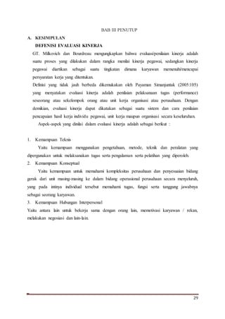 29
BAB III PENUTUP
A. KESIMPULAN
DEFENISI EVALUASI KINERJA
GT. Milkovich dan Bourdreau mengungkapkan bahwa evaluasi/penilaian kinerja adalah
suatu proses yang dilakukan dalam rangka menilai kinerja pegawai, sedangkan kinerja
pegawai diartikan sebagai suatu tingkatan dimana karyawan memenuhi/mencapai
persyaratan kerja yang ditentukan.
Definisi yang tidak jauh berbeda dikemukakan oleh Payaman Simanjuntak (2005:105)
yang menyatakan evaluasi kinerja adalah penilaian pelaksanaan tugas (performance)
seseorang atau sekelompok orang atau unit kerja organisasi atau perusahaan. Dengan
demikian, evaluasi kinerja dapat dikatakan sebagai suatu sistem dan cara penilaian
pencapaian hasil kerja individu pegawai, unit kerja maupun organisasi secara keseluruhan.
Aspek-aspek yang dinilai dalam evaluasi kinerja adalah sebagai berikut :
1. Kemampuan Teknis
Yaitu kemampuan menggunakan pengetahuan, metode, teknik dan peralatan yang
dipergunakan untuk melaksanakan tugas serta pengalaman serta pelatihan yang diperoleh.
2. Kemampuan Konseptual
Yaitu kemampuan untuk memahami kompleksitas perusahaan dan penyesuaian bidang
gerak dari unit masing-masing ke dalam bidang operasional perusahaan secara menyeluruh,
yang pada intinya individual tersebut memahami tugas, fungsi serta tanggung jawabnya
sebagai seorang karyawan.
3. Kemampuan Hubungan Interpersonal
Yaitu antara lain untuk bekerja sama dengan orang lain, memotivasi karyawan / rekan,
melakukan negosiasi dan lain-lain.
 