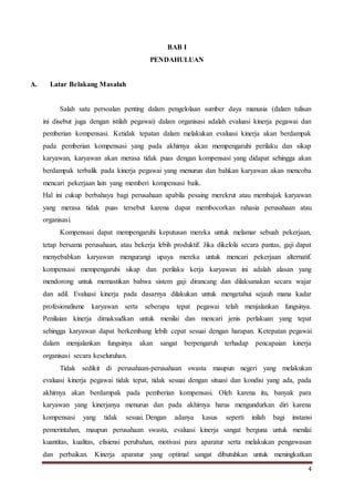 4
BAB I
PENDAHULUAN
A. Latar Belakang Masalah
Salah satu persoalan penting dalam pengelolaan sumber daya manusia (dalam tulisan
ini disebut juga dengan istilah pegawai) dalam organisasi adalah evaluasi kinerja pegawai dan
pemberian kompensasi. Ketidak tepatan dalam melakukan evaluasi kinerja akan berdampak
pada pemberian kompensasi yang pada akhirnya akan mempengaruhi perilaku dan sikap
karyawan, karyawan akan merasa tidak puas dengan kompensasi yang didapat sehingga akan
berdampak terbalik pada kinerja pegawai yang menurun dan bahkan karyawan akan mencoba
mencari pekerjaan lain yang memberi kompensasi baik.
Hal ini cukup berbahaya bagi perusahaan apabila pesaing merekrut atau membajak karyawan
yang merasa tidak puas tersebut karena dapat membocorkan rahasia perusahaan atau
organisasi.
Kompensasi dapat mempengaruhi keputusan mereka untuk melamar sebuah pekerjaan,
tetap bersama perusahaan, atau bekerja lebih produktif. Jika dikelola secara pantas, gaji dapat
menyebabkan karyawan mengurangi upaya mereka untuk mencari pekerjaan alternatif.
kompensasi mempengaruhi sikap dan perilaku kerja karyawan ini adalah alasan yang
mendorong untuk memastikan bahwa sistem gaji dirancang dan dilaksanakan secara wajar
dan adil. Evaluasi kinerja pada dasarnya dilakukan untuk mengetahui sejauh mana kadar
profesionalisme karyawan serta seberapa tepat pegawai telah menjalankan fungsinya.
Penilaian kinerja dimaksudkan untuk menilai dan mencari jenis perlakuan yang tepat
sehingga karyawan dapat berkembang lebih cepat sesuai dengan harapan. Ketepatan pegawai
dalam menjalankan fungsinya akan sangat berpengaruh terhadap pencapaian kinerja
organisasi secara keseluruhan.
Tidak sedikit di perusahaan-perusahaan swasta maupun negeri yang melakukan
evaluasi kinerja pegawai tidak tepat, tidak sesuai dengan situasi dan kondisi yang ada, pada
akhirnya akan berdampak pada pemberian kompensasi. Oleh karena itu, banyak para
karyawan yang kinerjanya menurun dan pada akhirnya harus mengundurkan diri karena
kompensasi yang tidak sesuai. Dengan adanya kasus seperti inilah bagi instansi
pemerintahan, maupun perusahaan swasta, evaluasi kinerja sangat berguna untuk menilai
kuantitas, kualitas, efisiensi perubahan, motivasi para aparatur serta melakukan pengawasan
dan perbaikan. Kinerja aparatur yang optimal sangat dibutuhkan untuk meningkatkan
 