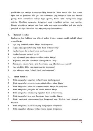 5
produktivitas dan menjaga kelangsungan hidup instansi ini. Setiap instansi tidak akan pernah
luput dari hal pemberian balas jasa atau kompensasi yang merupakan salah satu masalah
penting dalam menciptakan motivasi kerja aparatur, karena untuk meningkatkan kinerja
aparatur dibutuhkan pemenuhan kompensasi untuk mendukung motivasi para aparatur.
Dengan terbentuknya motivasi yang kuat, maka akan dapat membuahkan hasil atau kinerja
yang baik sekaligus berkualitas dari pekerjaan yang dilaksanakannya.
B. Rumusan Masalah
Berdasarkan latar belakang yang telah di uraikan di atas, rumusan masalah makalah adalah
sebagai berikut:
1. Apa yang dimaksud evaluasi kinerja dan kompensasi?
2. Aspek-aspek apa sajakah yang dinilai dalam evaluasi kinerja?
3. Apakah tujuan dari evaluasi kinerja dan kompensasi?
4. Apakah kegunaan evaluasi kinerja?
5. Apa saja metode yang digunakan dalam evaluasi kinerja?
6. Bagaimana jenis-jenis dan elemen dalam penilaian kinerja?
7. Apa macam - macam / jenis - jenis Kompensasi yang diberikan pada pegawai?
8. Apa saja faktor-faktor yang mempengaruhi kompensasi?
9. Apa hubungan antara Evaluasi kinerja dan kompensasi?
C. Tujuan Penulisan
1. Untuk mengetahui pengertian evaluasi kinerja dan kompensasi
2. Untuk mengetahui aspek-aspek yang dinilai dalam evaluasi kinerja
3. Untuk mengetahui tujuan dan kegunaan evaluasi kinerja dan kompensasi
4. Untuk mengetahui jenis-jenis dan elemen penilaian kinerja
5. Untuk mengetahui metode yang digunakan dalam evaluasi kinerja.
6. Untuk mengetahui Jenis-jenis dan elemen dalam penilaian kinerja.
7. Untuk mengetahui macam-macam/jenis kompensasi yang diberikan pada pegawai atau
karyawan.
8. Untuk mengetahui faktor-faktor yang mempengaruhi kompensasi.
9. Untuk mngetahui hubungan Evaluasi kinerja dengan kompensasi.
 