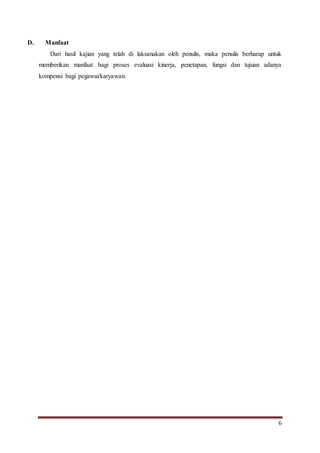 6
D. Manfaat
Dari hasil kajian yang telah di laksanakan oleh penulis, maka penulis berharap untuk
memberikan manfaat bagi proses evaluasi kinerja, penetapan, fungsi dan tujuan adanya
kompensi bagi pegawai/karyawan.
 