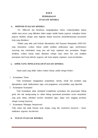 7
BAB II
PEMBAHASAN
EVALUASI KINERJA
A. DEFENISI EVALUASI KINERJA
GT. Milkovich dan Bourdreau mengungkapkan bahwa evaluasi/penilaian kinerja
adalah suatu proses yang dilakukan dalam rangka menilai kinerja pegawai, sedangkan kinerja
pegawai diartikan sebagai suatu tingkatan dimana karyawan memenuhi/mencapai persyaratan
kerja yang ditentukan.
Definisi yang tidak jauh berbeda dikemukakan oleh Payaman Simanjuntak (2005:105)
yang menyatakan evaluasi kinerja adalah penilaian pelaksanaan tugas (performance)
seseorang atau sekelompok orang atau unit kerja organisasi atau perusahaan. Dengan
demikian, evaluasi kinerja dapat dikatakan sebagai suatu sistem dan cara penilaian
pencapaian hasil kerja individu pegawai, unit kerja maupun organisasi secara keseluruhan.
a. ASPEK YANG DINILAI DALAM EVALUASI KINERJA
Aspek-aspek yang dinilai dalam evaluasi kinerja adalah sebagai berikut :
1. Kemampuan Teknis
Yaitu kemampuan menggunakan pengetahuan, metode, teknik dan peralatan yang
dipergunakan untuk melaksanakan tugas serta pengalaman serta pelatihan yang diperoleh.
2. Kemampuan Konseptual
Yaitu kemampuan untuk memahami kompleksitas perusahaan dan penyesuaian bidang
gerak dari unit masing-masing ke dalam bidang operasional perusahaan secara menyeluruh,
yang pada intinya individual tersebut memahami tugas, fungsi serta tanggung jawabnya
sebagai seorang karyawan.
3. Kemampuan Hubungan Interpersonal
Yaitu antara lain untuk bekerja sama dengan orang lain, memotivasi karyawan / rekan,
melakukan negosiasi dan lain-lain.
b. TUJUAN EVALUASI KINERJA
 
