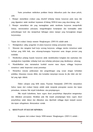 8
Suatu perusahaan melakukan penilaian kinerja didasarkan pada dua alasan pokok,
yaitu
1. Manajer memerlukan evaluasi yang obyektif terhadap kinerja karyawan pada masa lalu
yang digunakan untuk membuat keputusan di bidang SDM di masa yang akan datang ; dan
2. Manajer memerlukan alat yang memungkinan untuk membantu karyawan memperbaiki
kinerja, merencanakan pekerjaan, mengembangkan kemampuan dan ketrampilan untuk
perkembangan karir dan memperkuat hubungan antara manajer yang bersangkutan dengan
karyawannya.
Tujuan dari evaluasi kinerja menurut Mangkunegara (2005:10) adalah untuk :
1. Meningkatkan saling pengertian di antara karyawan tentang persyaratan kinerja
2. Mencatat dan mengakui hasil kerja seorang karyawan, sehingga mereka termotivasi untuk
berbuat yang lebih baik, atau sekurang-kurangnya berprestasi sama dengan prestasi yang
terdahulu
3. Memberikan peluang kepada karyawan untuk mendiskusikan keinginan dan aspirasinya dan
meningkatkan kepedulian terhadap karir atau terhadap pekerjaan yang diembannya sekarang
4. Mendefinisikan atau merumuskan kembali sasaran masa depan, sehingga karyawan
termotivasi untuk berprestasi sesuai potensinya
5. Memeriksa rencana pelaksanaan dan pengembangan yang sesuai dengan kebutuhan
pelatihan, khususnya rencana diklat, dan kemudian menyetujui rencana itu jika tidak ada hal-
hal yang ingin diubah.
Dalam cakupan yang lebih umum, Payaman Simanjuntak (2005:106) menyatakan
bahwa tujuan dari evaluasi kinerja adalah untuk menjamin pencapaian sasaran dan tujuan
perusahaan, terutama bila terjadi kelambatan atau penyimpangan.
Bila terjadi kelambatan, harus segera dicari penyebabnya diupayakan mengatasinya
dan dilakukan percepatan. Demikian pula bila terjadi penyimpangan harus segera dicari
penyebabnya untuk diatasi dan diluruskan atau diperbaiki sehingga dapat menjadi sasaran
dan tujuan sebagaimana direncanakan semula.
c. KEGUNAAN EVALUASI KINERJA
Kegunaan dari evaluasi kinerja SDM menurut Mangkunegara (2005:11) adalah :
 