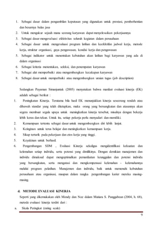 9
1. Sebagai dasar dalam pengambilan keputusan yang digunakan untuk prestasi, pemberhentian
dan besarnya balas jasa
2. Untuk mengukur sejauh mana seorang karyawan dapat menyelesaikan pekerjaannya
3. Sebagai dasar mengevaluasi efektivitas seluruh kegiatan dalam perusahaan
4. Sebagai dasar untuk mengevaluasi program latihan dan keefektifan jadwal kerja, metode
kerja, struktur organisasi, gaya pengawasan, kondisi kerja dan pengawasan
5. Sebagai indikator untuk menentukan kebutuhan akan latihan bagi karyawan yang ada di
dalam organisasi
6. Sebagai kriteria menentukan, seleksi, dan penempatan karyawan
7. Sebagai alat memperbaiki atau mengembangkan kecakapan karyawan
8. Sebagai dasar untuk memperbaiki atau mengembangkan uraian tugas (job description)
Sedangkan Payaman Simanjuntak (2005) menyatakan bahwa manfaat evaluasi kinerja (EK)
adalah sebagai berikut :
1. Peningkatan Kinerja. Terutama bila hasil EK menunjukkan kinerja seseorang rendah atau
dibawah standar yang telah ditetapkan, maka orang yang bersangkutan dan atasannya akan
segera membuat segala upaya untuk meningkatkan kinerja tersebut, misalnya dengan bekerja
lebih keras dan tekun. Untuk itu, setiap pekerja perlu menyadari dan memiliki.
2. Kemampuan tertentu sebagai dasar untuk mengembangkan diri lebih lanjut.
3. Keinginan untuk terus belajar dan meningkatkan kemampuan kerja.
4. Sikap tertarik pada pekerjaan dan etos kerja yang tinggi.
5. Keyakinan untuk berhasil.
6. Pengembangan SDM , Evaluasi Kinerja sekaligus mengidentifikasi kekuatan dan
kelemahan setiap individu, serta potensi yang dimilikinya. Dengan demikian manajemen dan
individu dimaksud dapat mengoptimalkan pemanfaatan keunggulan dan potensi individu
yang bersangkutan, serta mengatasi dan mengkompensasi kelemahan - kelemahannya
melalui program pelatihan. Manajemen dan individu, baik untuk memenuhi kebutuhan
perusahaan atau organisasi, maupun dalam rangka pengembangan karier mereka masing-
masing.
d. METODE EVALUASI KINERJA
Seperti yang dikemukakan oleh Mondy dan Noe dalam Mutiara S. Panggabean (2004, h. 68),
metode evaluasi kinerja terdiri dari :
a. Skala Peringkat (rating scale)
 