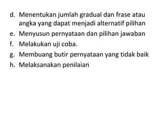 d. Menentukan jumlah gradual dan frase atau
angka yang dapat menjadi alternatif pilihan
e. Menyusun pernyataan dan pilihan jawaban
f. Melakukan uji coba.
g. Membuang butir pernyataan yang tidak baik
h. Melaksanakan penilaian
 