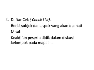 4. Daftar Cek ( Check List).
Berisi subjek dan aspek yang akan diamati
Misal
Keaktifan peserta didik dalam diskusi
kelompok pada mapel ...
 
