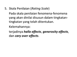 5. Skala Penilaian (Rating Scale)
Pada skala penilaian fenomena-fenomena
yang akan dinilai disusun dalam tingkatan-
tingkatan yang telah ditentukan.
Kelemahannya:
terjadinya hallo effects, generosity effects,
dan cary over effects.
 