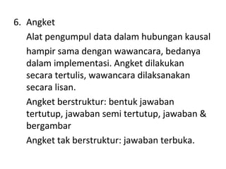 6. Angket
Alat pengumpul data dalam hubungan kausal
hampir sama dengan wawancara, bedanya
dalam implementasi. Angket dilakukan
secara tertulis, wawancara dilaksanakan
secara lisan.
Angket berstruktur: bentuk jawaban
tertutup, jawaban semi tertutup, jawaban &
bergambar
Angket tak berstruktur: jawaban terbuka.
 