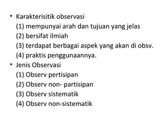 • Karakterisitik observasi
(1) mempunyai arah dan tujuan yang jelas
(2) bersifat ilmiah
(3) terdapat berbagai aspek yang akan di obsv.
(4) praktis penggunaannya.
• Jenis Observasi
(1) Observ pertisipan
(2) Observ non- partisipan
(3) Observ sistematik
(4) Observ non-sistematik
 