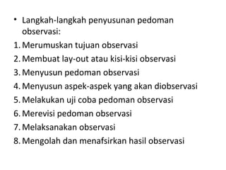 • Langkah-langkah penyusunan pedoman
observasi:
1.Merumuskan tujuan observasi
2.Membuat lay-out atau kisi-kisi observasi
3.Menyusun pedoman observasi
4.Menyusun aspek-aspek yang akan diobservasi
5.Melakukan uji coba pedoman observasi
6.Merevisi pedoman observasi
7.Melaksanakan observasi
8.Mengolah dan menafsirkan hasil observasi
 
