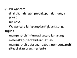 2. Wawancara
dilakukan dengan percakapan dan tanya
jawab
Jenisnya
Wawancara langsung dan tak langsung.
Tujuan
memperoleh informasi secara langsung
melengkapi penyelidikan ilmiah
memperoleh data agar dapat mempengaruhi
situasi atau orang tertentu
 