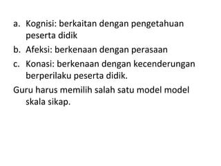 a. Kognisi: berkaitan dengan pengetahuan
peserta didik
b. Afeksi: berkenaan dengan perasaan
c. Konasi: berkenaan dengan kecenderungan
berperilaku peserta didik.
Guru harus memilih salah satu model model
skala sikap.
 