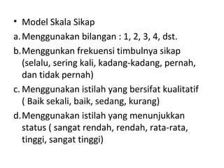 • Model Skala Sikap
a.Menggunakan bilangan : 1, 2, 3, 4, dst.
b.Menggunkan frekuensi timbulnya sikap
(selalu, sering kali, kadang-kadang, pernah,
dan tidak pernah)
c. Menggunakan istilah yang bersifat kualitatif
( Baik sekali, baik, sedang, kurang)
d.Menggunakan istilah yang menunjukkan
status ( sangat rendah, rendah, rata-rata,
tinggi, sangat tinggi)
 